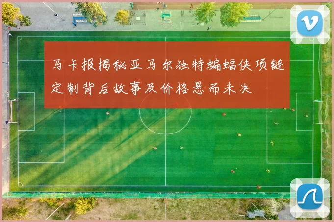 马卡报揭秘亚马尔独特蝙蝠侠项链定制背后故事及价格悬而未决