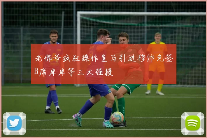 老佛爷疯狂操作皇马引进穆帅免签B席库库等三大强援