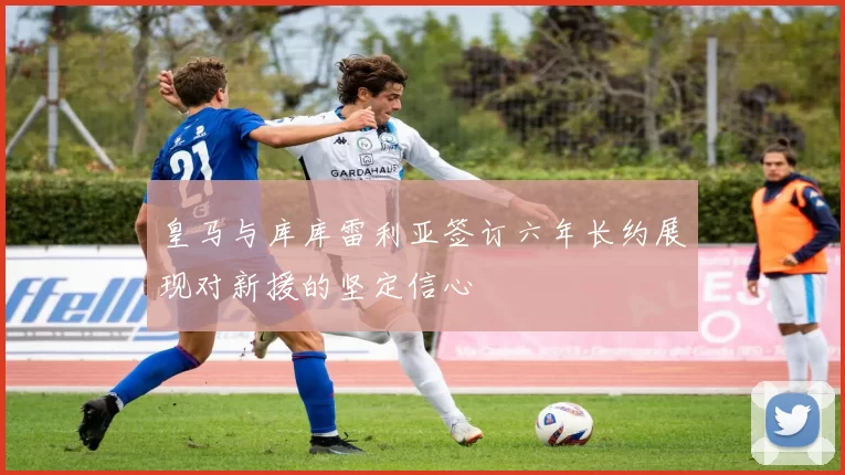 皇马与库库雷利亚签订六年长约展现对新援的坚定信心
