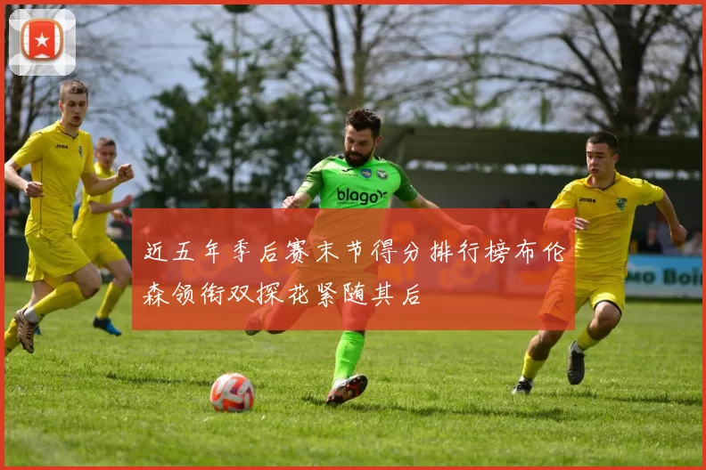 近五年季后赛末节得分排行榜布伦森领衔双探花紧随其后